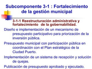 Subcomponente 3-1 : Fortalecimiento de la gestión municipal 3-1-1 Reestructuración administrativa y  fortalecimiento  de la gobernabilidad.   Diseño e implementación de un mecanismo de presupuesto participativo para priorización de la inversión pública. Presupuesto municipal con participación pública en coordinación con el Plan estratégico de la Ciudad Puerto. Implementación de un sistema de recepción y solución de quejas. Publicación de presupuesto aprobado y ejecutado. 