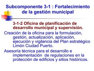 Subcomponente 3-1 : Fortalecimiento de la gestión municipal 3-1-2 Oficina de planificación de desarrollo municipal y supervisión.  Creación de la oficina para la formulación, gestión, actualización, aplicación, ejecución y vigilancia del Plan estratégico Limón Ciudad Puerto. Asesoría técnica para el desarrollo e implementación  de regulaciones en la protección de edificios y sitios históricos. 