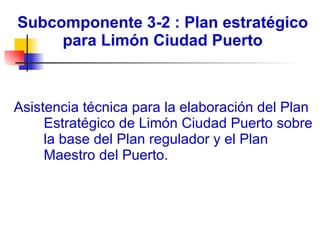 Subcomponente 3-2 : Plan estratégico para Limón Ciudad Puerto Asistencia técnica para la elaboración del Plan Estratégico de Limón Ciudad Puerto sobre la base del Plan regulador y el Plan Maestro del Puerto.   