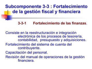 Subcomponente 3-3 : Fortalecimiento de la gestión fiscal y financiera   3-3-1  Fortalecimiento de las finanzas .  Consiste en la reestructuración e integración electrónica de los procesos de tesorería, contabilidad,  presupuesto y adquisiciones. Fortalecimiento del sistema de cuenta del contribuyente. Capacitación del personal. Revisión del manual de operaciones de la gestión financiera. 