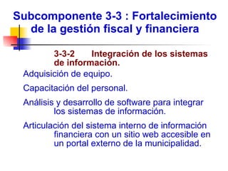 Subcomponente 3-3 : Fortalecimiento de la gestión fiscal y financiera   3-3-2  Integración de los sistemas de información. Adquisición de equipo. Capacitación del personal. Análisis y desarrollo de software para integrar los sistemas de información. Articulación del sistema interno de información financiera con un sitio web accesible en un portal externo de la municipalidad. 
