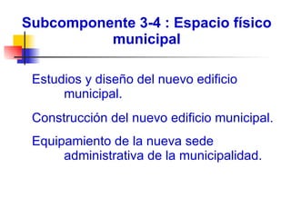 Subcomponente 3-4 : Espacio físico municipal    Estudios y diseño del nuevo edificio municipal. Construcción del nuevo edificio municipal. Equipamiento de la nueva sede administrativa de la municipalidad. 