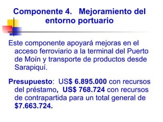Componente 4.  Mejoramiento del entorno portuario Este componente apoyará mejoras en el acceso ferroviario a la terminal del Puerto de Moín y transporte de productos desde Sarapiquí. Presupuesto :  US $ 6.895.000  con recursos del préstamo ,  US$ 768.724  con recursos de contrapartida para un total general de  $7.663.724. 