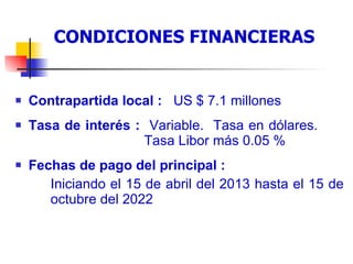 Condiciones financieras del préstamo Contrapartida local :  US $ 7.1 millones Tasa de interés :  Variable.  Tasa en dólares.    Tasa Libor más 0.05 % Fechas de pago del principal : Iniciando el 15 de abril del 2013 hasta el 15 de  octubre del 2022 CONDICIONES FINANCIERAS 