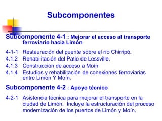 Subcomponentes Subcomponente 4-1  : Mejorar el acceso al transporte ferroviario hacia Limón 4-1-1  Restauración del puente sobre el río Chirripó.  4.1.2 Rehabilitación del Patio de Lessville. 4.1.3  Construcción de acceso a Moín  4.1.4  Estudios y rehabilitación de conexiones  ferroviarias entre Limón Y Moín. Subcomponente 4-2  : Apoyo técnico   4-2-1  Asistencia técnica para mejorar el transporte en la ciudad  de Limón.  Incluye la estructuración del proceso  modernización de los puertos de Limón y Moín. 
