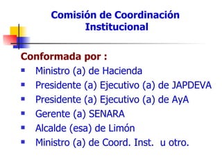 Comisión de Coordinación  Institucional Conformada por : Ministro (a) de Hacienda Presidente (a) Ejecutivo (a) de JAPDEVA Presidente (a) Ejecutivo (a) de AyA Gerente (a) SENARA Alcalde (esa) de Limón Ministro (a) de Coord. Inst.  u otro. 