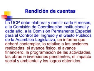 Rendición de cuentas La UCP debe elaborar y remitir cada 6 meses, a la Comisión de Coordinación Institucional y cada año, a la Comisión Permanente Especial para el Control del Ingreso y el Gasto Públicos de la Asamblea Legislativa,  un informe que deberá contemplar, lo relativo a las acciones realizadas, el avance físico, el avance financiero, la programación de las actividades, las obras e inversiones pendientes, el impacto social y ambiental y los logros obtenidos.   