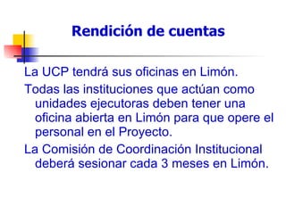 Rendición de cuentas La UCP tendrá sus oficinas en Limón. Todas las instituciones que actúan como unidades ejecutoras deben tener una oficina abierta en Limón para que opere el personal en el Proyecto. La Comisión de Coordinación Institucional deberá sesionar cada 3 meses en Limón. 