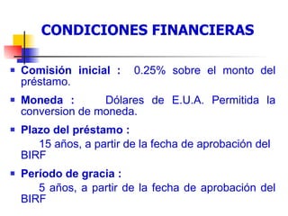 Condiciones financieras del préstamo Comisión inicial :  0.25% sobre el monto del préstamo.  Moneda :  Dólares de E.U.A. Permitida la conversion de moneda. Plazo del préstamo :  15 años, a partir de la fecha de aprobación del BIRF Período de gracia : 5 años, a partir de la fecha de aprobación del BIRF CONDICIONES FINANCIERAS 