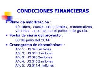 Condiciones financieras del préstamo Plazo de amortización : 10 años, cuotas semestrales, consecutivas,  vencidas, al cumplirse el período de gracia.  Fecha de cierre del proyecto : 30 de junio del 2014 Cronograma de desembolsos : Año 1:  US $4.6 millones  Año 2:  US $18.1 millones Año 3:  US $20.2millones  Año 4:  US $18.2 millones  Año 5:  US $11.4  millones CONDICIONES FINANCIERAS 