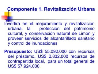 Componente 1. Revitalización Urbana Invertirá en el mejoramiento y revitalización urbana, la  protección del patrimonio cultural, y conservación natural de Limón y proveer servicios de alcantarillado sanitario y control de inundaciones  Presupuesto:  US$ 55.092.000 con recursos del préstamo, US$ 2.832.000 recursos de contrapartida local,  para un total general de US$ 57.924.000 . 