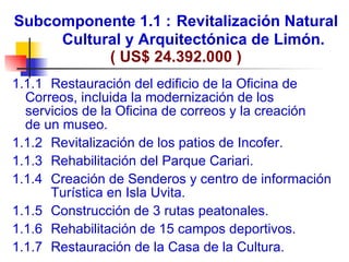 Subcomponente 1.1 :   Revitalización Natural  Cultural y Arquitectónica de Limón. ( US$ 24.392.000 ) 1.1.1    Restauración del edificio de la Oficina de  Correos, incluida la modernización de los  servicios de la Oficina de correos y la creación  de un museo. 1.1.2    Revitalización de los patios de Incofer. 1.1.3    Rehabilitación del Parque Cariari. 1.1.4    Creación de Senderos y centro de información   Turística en Isla Uvita. 1.1.5    Construcción de 3 rutas peatonales. 1.1.6    Rehabilitación de 15 campos deportivos. 1.1.7    Restauración de la Casa de la Cultura.   