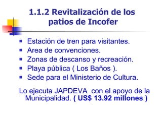 1.1.2 Revitalización de los  patios de Incofer Estación de tren para visitantes. Area de convenciones. Zonas de descanso y recreación. Playa pública ( Los Baños ). Sede para el Ministerio de Cultura. Lo ejecuta JAPDEVA  con el apoyo de la Municipalidad.  ( US$ 13.92 millones ) 