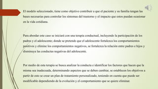 El modelo seleccionado, tiene como objetivo contribuir a que el paciente y su familia tengan las
bases necesarias para controlar los síntomas del trastorno y el impacto que estos puedan ocasionar
en la vida cotidiana.
Para abordar este caso se iniciará con una terapia conductual, incluyendo la participación de los
padres y el adolescente; donde se pretende que el adolescente fortalezca los comportamientos
positivos y elimine los comportamientos negativos, se fortalezca la relación entre padres e hijos y
disminuya las conductas negativas del adolescente.
Por medio de esta terapia se busca analizar la conducta e identificar los factores que hacen que la
misma sea inadecuada, determinando aspectos que se deben cambiar, se establecen los objetivos a
partir de esto se crear un plan de tratamiento personalizado, teniendo en cuenta que puede ser
modificable dependiendo de la evolución y el comportamiento que se quiere eliminar.
 