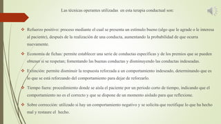 Las técnicas operantes utilizadas en esta terapia conductual son:
 Refuerzo positivo: proceso mediante el cual se presenta un estímulo bueno (algo que le agrade o le interesa
al paciente), después de la realización de una conducta, aumentando la probabilidad de que ocurra
nuevamente.
 Economía de fichas: permite establecer una serie de conductas específicas y de los premios que se pueden
obtener si se respetan; fomentando las buenas conductas y disminuyendo las conductas indeseadas.
 Extinción: permite disminuir la respuesta reforzada a un comportamiento indeseado, determinando que es
lo que se está reforzando del comportamiento para dejar de reforzarlo.
 Tiempo fuera: procedimiento donde se aísla el paciente por un periodo corto de tiempo, indicando que el
comportamiento no es el correcto y que se dispone de un momento aislado para que reflexione.
 Sobre corrección: utilizado si hay un comportamiento negativo y se solicita que rectifique lo que ha hecho
mal y restaure el hecho.
 