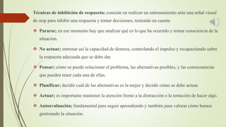 Técnicas de inhibición de respuesta: consiste en realizar un entrenamiento ante una señal visual
de stop para inhibir una respuesta y tomar decisiones, teniendo en cuenta
 Pararse; en ese momento hay que analizar qué es lo que ha ocurrido y tomar consciencia de la
situación.
 No actuar; entrenar así la capacidad de demora, controlando el impulso y recapacitando sobre
la respuesta adecuada que se debe dar.
 Pensar; cómo se puede solucionar el problema, las alternativas posibles, y las consecuencias
que pueden tener cada una de ellas.
 Planificar; decidir cuál de las alternativas es la mejor y decidir cómo se debe actuar.
 Actuar; es importante mantener la atención frente a la distracción o la tentación de hacer algo.
 Autoevaluación; fundamental para seguir aprendiendo y también para valorar cómo hemos
gestionado la situación.
 