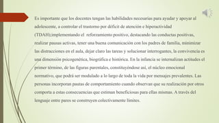 Es importante que los docentes tengan las habilidades necesarias para ayudar y apoyar al
adolescente, a controlar el trastorno por déficit de atención e hiperactividad
(TDAH);implementando el reforzamiento positivo, destacando las conductas positivas,
realizar pausas activas, tener una buena comunicación con los padres de familia, minimizar
las distracciones en el aula, dejar claro las tareas y solucionar interrogantes, la convivencia es
una dimensión psicogenética, biográfica e histórica. En la infancia se internalizan actitudes el
primer término, de las figuras parentales, constituyéndose así, el núcleo emocional
normativo, que podrá ser modulado a lo largo de toda la vida por mensajes prevalentes. Las
personas incorporan pautas de comportamiento cuando observan que su realización por otros
comporta a estas consecuencias que estiman beneficiosas para ellas mismas. A través del
lenguaje entre pares se construyen colectivamente límites.
 