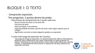 BLOQUE I: O TEXTO 
 Compresión expresión. 
Tres preguntas: 5 puntos dentro da proba. 
Dúas breves de comprensión de 1 punto cada una. 
Resumo breve do texto ou de parte del 
Estrutura do texto 
Ideas principais e secundarias 
Intencionalidade do texto, opinión do autor sobre algún aspecto que se 
indique 
Significado concreto no texto dalgunha palabra ou expresión. 
E unha máis longa de expresión de 3 puntos. 
 Na pregunta longa de expresión, en aproximadamente 200 ou 250 palabras, 
pedirase nela a elaboración dun texto relacionado co texto proposto no 
exame. Valorarase na súa puntuación o xuízo crítico sobre ideas que conteña 
o texto, a capacidade de estruturación e exposición de ideas ademais da 
expresión correcta. 
 