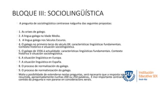 BLOQUE III: SOCIOLINGÜÍSTICA 
 A pregunta de sociolingüística centrarase nalgunha das seguintes propostas: 
1. As orixes de galego. 
2. A lingua galega na Idade Media. 
3. A lingua galega nos Séculos Escuros. 
4. O galego no primeiro terzo do século XX: características lingüísticas fundamentais. 
Contexto histórico e situación sociolingüística. 
5. O galego de 1936 á actualidade: características lingüísticas fundamentais. Contexto 
histórico e situación sociolingüística. 
6. A situación lingüística en Europa. 
7. A situación linguística en España. 
8. O proceso de normalización do galego. 
9. O proceso de normativización do galego. 
Malia a posibilidade de estenderse nestas preguntas, será necesario que a resposta sexa 
resumida, aproximadamente nunhas 200 ou 250 palabras,. É moi importante centrarse no 
contido da pregunta e non pararse en consideracións xerais. 
 