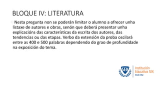 BLOQUE IV: LITERATURA 
Nesta pregunta non se poderán limitar o alumno a ofrecer unha 
listaxe de autores e obras, senón que deberá presentar unha 
explicacións das características da escrita dos autores, das 
tendencias ou das etapas. Verbo da extensión da proba oscilará 
entre as 400 e 500 palabras dependendo do grao de profundidade 
na exposición do tema. 
 