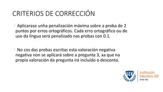 CRITERIOS DE CORRECCIÓN 
Aplicarase unha penalización máxima sobre a proba de 2 
puntos por erros ortográficos. Cada erro ortográfico ou de 
uso da lingua será penalizado nas probas con 0.1. 
No cos das probas escritas esta valoración negativa 
negativa non se aplicará sobre a pregunta 3, xa que na 
propia valoración da pregunta irá incluído o desconto. 
 
