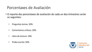 Porcentaxes de Avaliación 
• O reparto das porcentaxes de avaliación de cada un dos trimestres serán 
os seguintes: 
• Preguntas temas: 20% 
• Comentarios críticos: 20% 
• Libro de lectura: 10% 
• Proba escrita: 50% 
