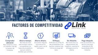 Comprador
adicional.
Nos volvemos como
un miembro más de
tu equipo de
Compras.
Ahorra tiempo.
No más recursos
adicionando nuevos
proveedores a tu
base de proveeduría
que por sistema
tendrás que controlar.
Ahorra dinero.
Encuentra mejores
opciones en la
región, país o en el
extranjero.
Enfoque.
Enfócate en el Top 10
de proveedores a los
que les compras más,
Link se encarga del
resto.
Sé eﬁciente.
No involucres a tu
departamento de
Logística, nosotros lo
entregamos en tu
planta.
Paga después.
Link se acomoda a tu
término de pago,
entendemos las
necesidades de la
industria.
FACTORES DE COMPETITIVIDAD
 