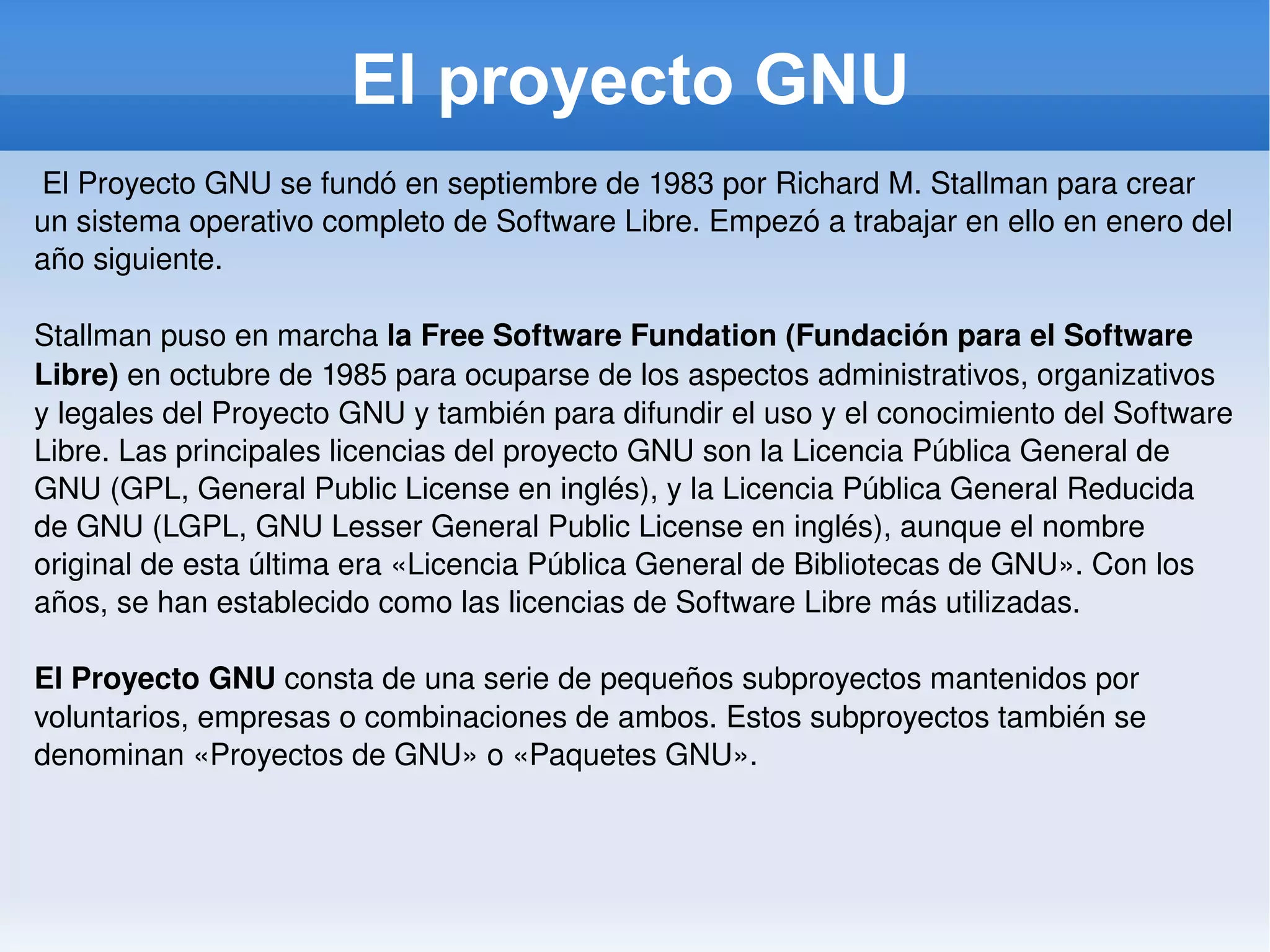 El proyecto GNU El Proyecto GNU se fundó en septiembre de 1983 por Richard M. Stallman para crear un sistema operativo completo de Software Libre. Empezó a trabajar en ello en enero del año siguiente. Stallman puso en marcha  la Free Software Fundation (Fundación para el Software Libre)  en octubre de 1985 para ocuparse de los aspectos administrativos, organizativos y legales del Proyecto GNU y también para difundir el uso y el conocimiento del Software Libre. Las principales licencias del proyecto GNU son la Licencia Pública General de GNU (GPL, General Public License en inglés), y la Licencia Pública General Reducida de GNU (LGPL, GNU Lesser General Public License en inglés), aunque el nombre original de esta última era «Licencia Pública General de Bibliotecas de GNU». Con los años, se han establecido como las licencias de Software Libre más utilizadas. El Proyecto GNU  consta de una serie de pequeños subproyectos mantenidos por voluntarios, empresas o combinaciones de ambos. Estos subproyectos también se denominan «Proyectos de GNU» o «Paquetes GNU». 