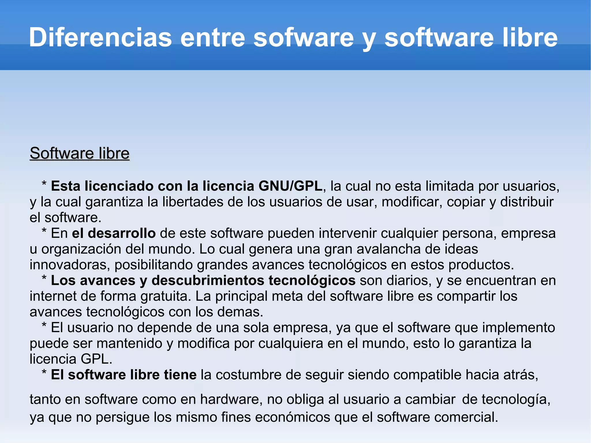 Diferencias entre sofware y software libre Software libre *  Esta licenciado con la licencia GNU/GPL , la cual no esta limitada por usuarios, y la cual garantiza la libertades de los usuarios de usar, modificar, copiar y distribuir el software. * En  el desarrollo  de este software pueden intervenir cualquier persona, empresa u organización del mundo. Lo cual genera una gran avalancha de ideas innovadoras, posibilitando grandes avances tecnológicos en estos productos. *  Los avances y descubrimientos tecnológicos  son diarios, y se encuentran en internet de forma gratuita. La principal meta del software libre es compartir los avances tecnológicos con los demas. * El usuario no depende de una sola empresa, ya que el software que implemento puede ser mantenido y modifica por cualquiera en el mundo, esto lo garantiza la licencia GPL. *  El software libre tiene  la costumbre de seguir siendo compatible hacia atrás, tanto en software como en hardware, no obliga al usuario a cambiar   de tecnología, ya que no persigue los mismo fines económicos que el software comercial. 