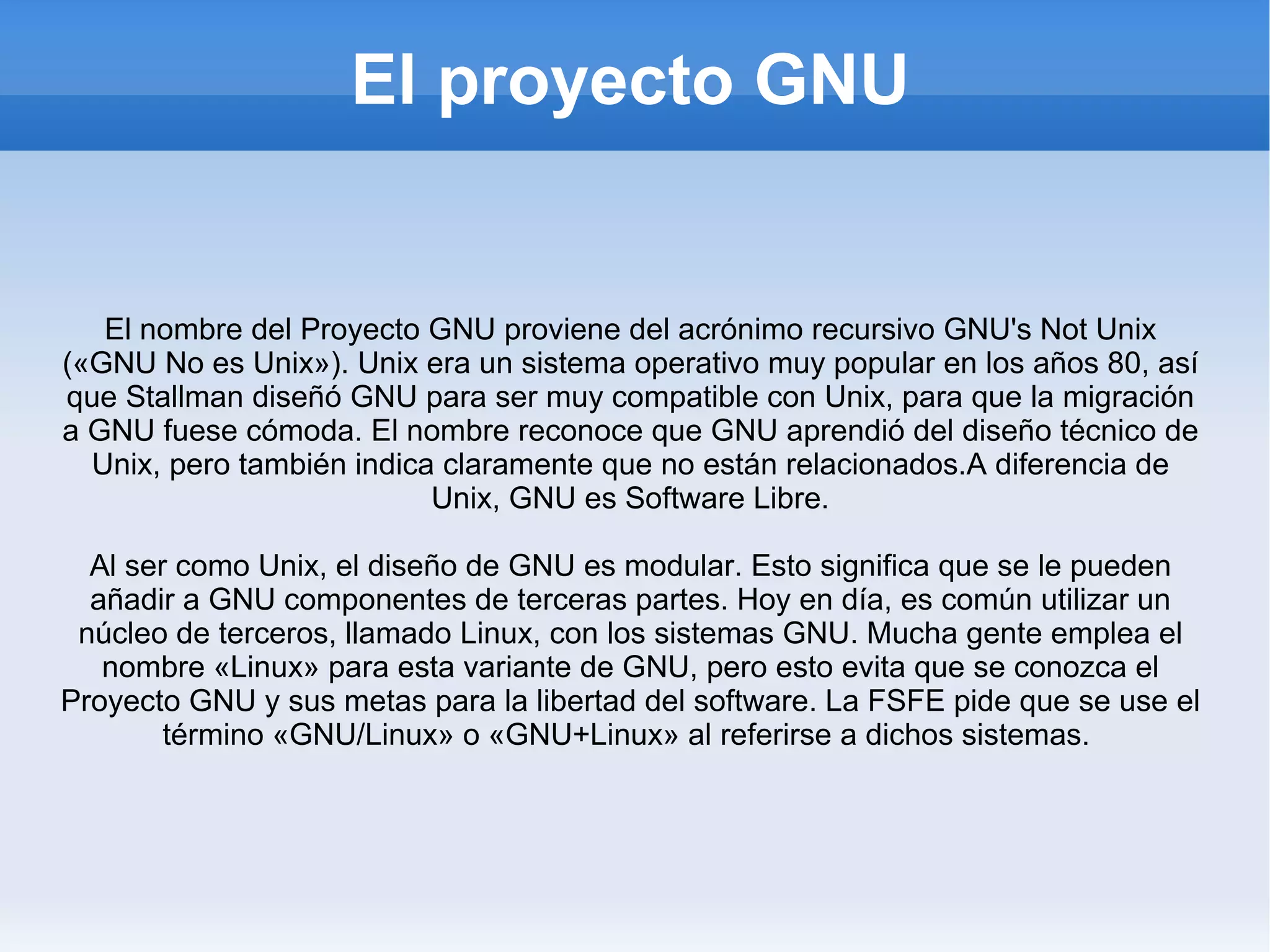 El proyecto GNU El nombre del Proyecto GNU proviene del acrónimo recursivo GNU's Not Unix («GNU No es Unix»). Unix era un sistema operativo muy popular en los años 80, así que Stallman diseñó GNU para ser muy compatible con Unix, para que la migración a GNU fuese cómoda. El nombre reconoce que GNU aprendió del diseño técnico de Unix, pero también indica claramente que no están relacionados.A diferencia de Unix, GNU es Software Libre. Al ser como Unix, el diseño de GNU es modular. Esto significa que se le pueden añadir a GNU componentes de terceras partes. Hoy en día, es común utilizar un núcleo de terceros, llamado Linux, con los sistemas GNU. Mucha gente emplea el nombre «Linux» para esta variante de GNU, pero esto evita que se conozca el Proyecto GNU y sus metas para la libertad del software. La FSFE pide que se use el término «GNU/Linux» o «GNU+Linux» al referirse a dichos sistemas.  