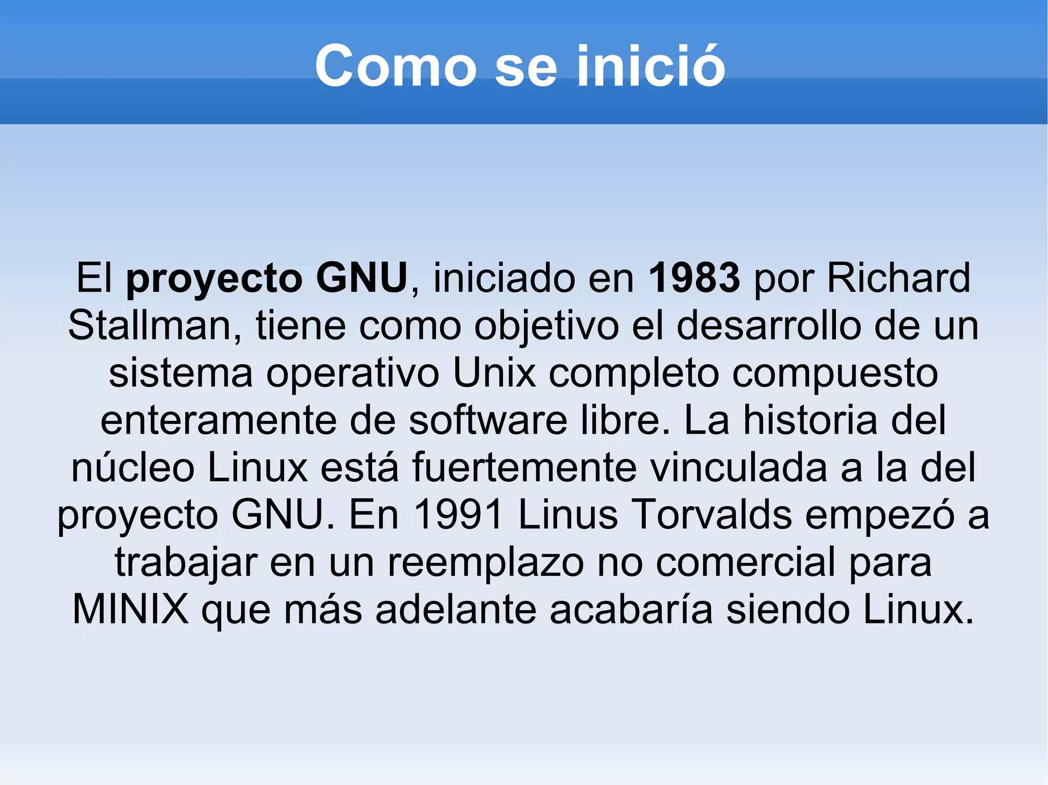 Como se inició El  proyecto GNU , iniciado en  1983  por Richard Stallman, tiene como objetivo el desarrollo de un sistema operativo Unix completo compuesto enteramente de software libre. La historia del núcleo Linux está fuertemente vinculada a la del proyecto GNU. En 1991 Linus Torvalds empezó a trabajar en un reemplazo no comercial para MINIX que más adelante acabaría siendo Linux. 