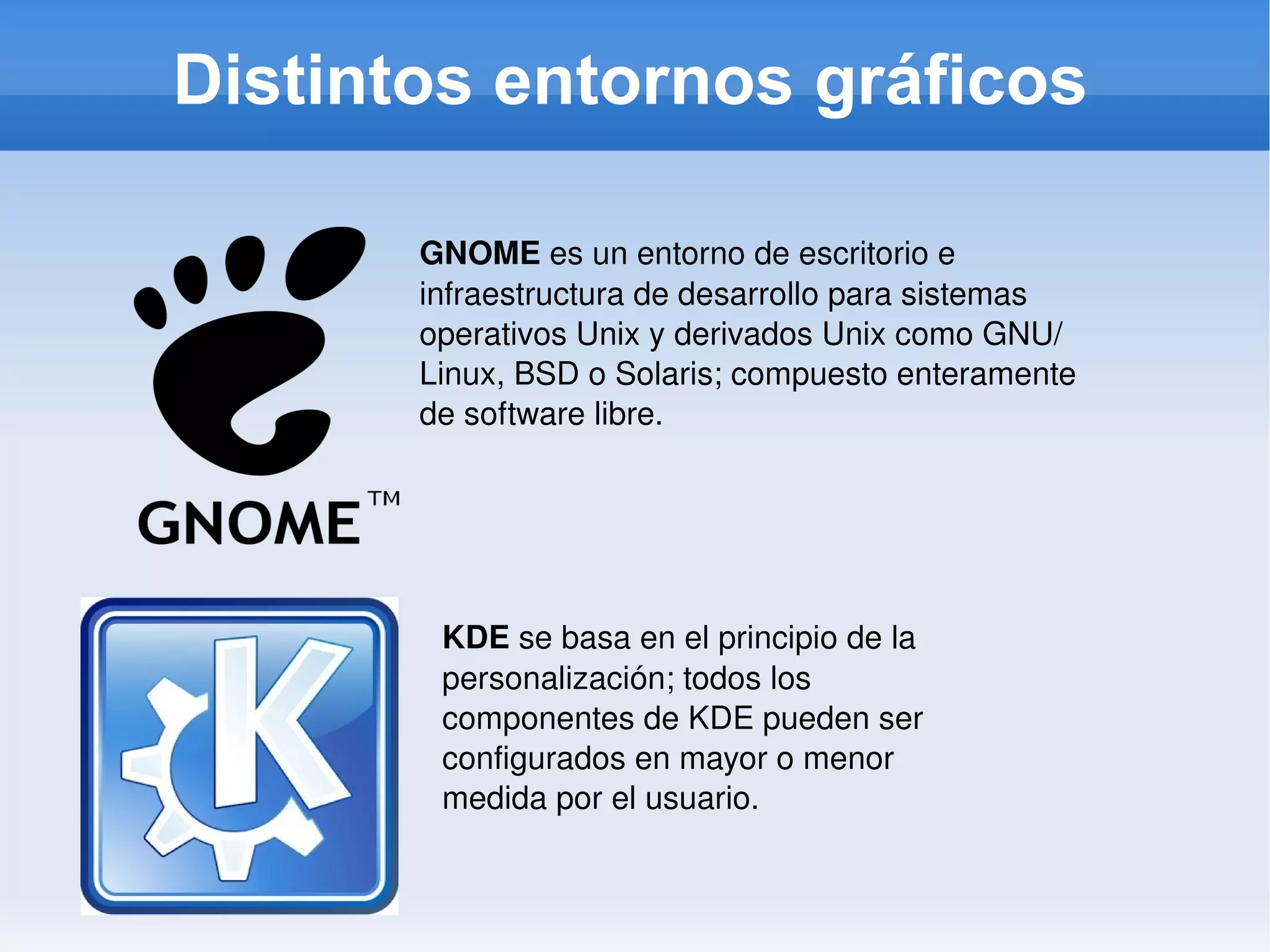 Distintos entornos gráficos GNOME  es un entorno de escritorio e infraestructura de desarrollo para sistemas operativos Unix y derivados Unix como GNU/Linux, BSD o Solaris; compuesto enteramente de software libre. KDE  se basa en el principio de la personalización; todos los componentes de KDE pueden ser configurados en mayor o menor medida por el usuario. 