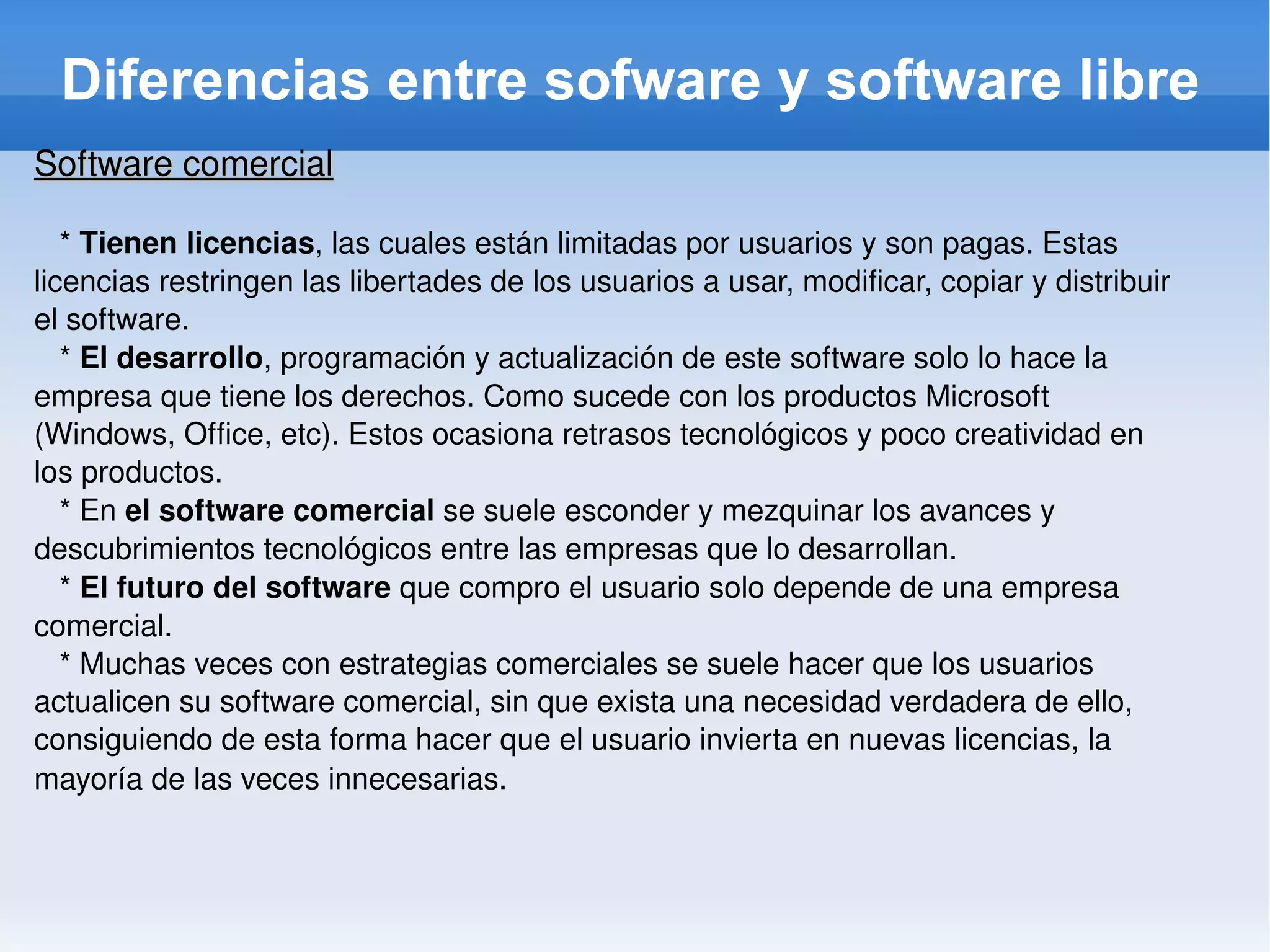 Diferencias entre sofware y software libre Software comercial *  Tienen licencias , las cuales están limitadas por usuarios y son pagas. Estas licencias restringen las libertades de los usuarios a usar, modificar, copiar y distribuir el software. *  El desarrollo , programación y actualización de este software solo lo hace la empresa que tiene los derechos. Como sucede con los productos Microsoft (Windows, Office, etc). Estos ocasiona retrasos tecnológicos y poco creatividad en los productos. * En  el software comercial  se suele esconder y mezquinar los avances y descubrimientos tecnológicos entre las empresas que lo desarrollan. *  El futuro del software  que compro el usuario solo depende de una empresa comercial. * Muchas veces con estrategias comerciales se suele hacer que los usuarios actualicen su software comercial, sin que exista una necesidad verdadera de ello, consiguiendo de esta forma hacer que el usuario invierta en nuevas licencias, la mayoría de las veces innecesarias . 