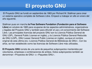 El proyecto GNU El Proyecto GNU se fundó en septiembre de 1983 por Richard M. Stallman para crear un sistema operativo completo de Software Libre. Empezó a trabajar en ello en enero del año siguiente. Stallman puso en marcha  la Free Software Fundation (Fundación para el Software Libre)  en octubre de 1985 para ocuparse de los aspectos administrativos, organizativos y legales del Proyecto GNU y también para difundir el uso y el conocimiento del Software Libre. Las principales licencias del proyecto GNU son la Licencia Pública General de GNU (GPL, General Public License en inglés), y la Licencia Pública General Reducida de GNU (LGPL, GNU Lesser General Public License en inglés), aunque el nombre original de esta última era «Licencia Pública General de Bibliotecas de GNU». Con los años, se han establecido como las licencias de Software Libre más utilizadas. El Proyecto GNU  consta de una serie de pequeños subproyectos mantenidos por voluntarios, empresas o combinaciones de ambos. Estos subproyectos también se denominan «Proyectos de GNU» o «Paquetes GNU». 