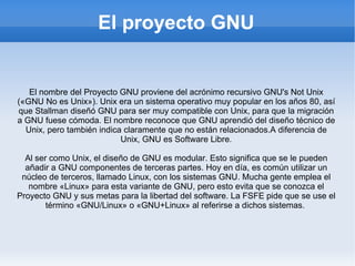 El proyecto GNU El nombre del Proyecto GNU proviene del acrónimo recursivo GNU's Not Unix («GNU No es Unix»). Unix era un sistema operativo muy popular en los años 80, así que Stallman diseñó GNU para ser muy compatible con Unix, para que la migración a GNU fuese cómoda. El nombre reconoce que GNU aprendió del diseño técnico de Unix, pero también indica claramente que no están relacionados.A diferencia de Unix, GNU es Software Libre. Al ser como Unix, el diseño de GNU es modular. Esto significa que se le pueden añadir a GNU componentes de terceras partes. Hoy en día, es común utilizar un núcleo de terceros, llamado Linux, con los sistemas GNU. Mucha gente emplea el nombre «Linux» para esta variante de GNU, pero esto evita que se conozca el Proyecto GNU y sus metas para la libertad del software. La FSFE pide que se use el término «GNU/Linux» o «GNU+Linux» al referirse a dichos sistemas.  