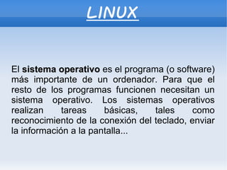 LINUX El  sistema operativo  es el programa (o software) más importante de un ordenador. Para que el resto de los programas funcionen necesitan un sistema operativo. Los sistemas operativos realizan tareas básicas, tales como reconocimiento de la conexión del teclado, enviar la información a la pantalla... 