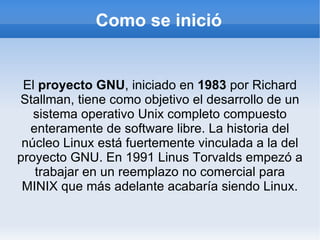 Como se inició El  proyecto GNU , iniciado en  1983  por Richard Stallman, tiene como objetivo el desarrollo de un sistema operativo Unix completo compuesto enteramente de software libre. La historia del núcleo Linux está fuertemente vinculada a la del proyecto GNU. En 1991 Linus Torvalds empezó a trabajar en un reemplazo no comercial para MINIX que más adelante acabaría siendo Linux. 