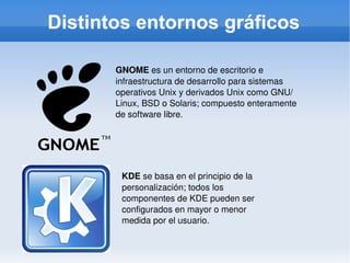Distintos entornos gráficos GNOME  es un entorno de escritorio e infraestructura de desarrollo para sistemas operativos Unix y derivados Unix como GNU/Linux, BSD o Solaris; compuesto enteramente de software libre. KDE  se basa en el principio de la personalización; todos los componentes de KDE pueden ser configurados en mayor o menor medida por el usuario. 