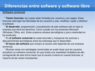 Diferencias entre sofware y software libre Software comercial *  Tienen licencias , las cuales están limitadas por usuarios y son pagas. Estas licencias restringen las libertades de los usuarios a usar, modificar, copiar y distribuir el software. *  El desarrollo , programación y actualización de este software solo lo hace la empresa que tiene los derechos. Como sucede con los productos Microsoft (Windows, Office, etc). Estos ocasiona retrasos tecnológicos y poco creatividad en los productos. * En  el software comercial  se suele esconder y mezquinar los avances y descubrimientos tecnológicos entre las empresas que lo desarrollan. *  El futuro del software  que compro el usuario solo depende de una empresa comercial. * Muchas veces con estrategias comerciales se suele hacer que los usuarios actualicen su software comercial, sin que exista una necesidad verdadera de ello, consiguiendo de esta forma hacer que el usuario invierta en nuevas licencias, la mayoría de las veces innecesarias . 