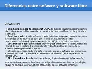 Diferencias entre sofware y software libre Software libre *  Esta licenciado con la licencia GNU/GPL , la cual no esta limitada por usuarios, y la cual garantiza la libertades de los usuarios de usar, modificar, copiar y distribuir el software. * En  el desarrollo  de este software pueden intervenir cualquier persona, empresa u organización del mundo. Lo cual genera una gran avalancha de ideas innovadoras, posibilitando grandes avances tecnológicos en estos productos. *  Los avances y descubrimientos tecnológicos  son diarios, y se encuentran en internet de forma gratuita. La principal meta del software libre es compartir los avances tecnológicos con los demas. * El usuario no depende de una sola empresa, ya que el software que implemento puede ser mantenido y modifica por cualquiera en el mundo, esto lo garantiza la licencia GPL. *  El software libre tiene  la costumbre de seguir siendo compatible hacia atrás, tanto en software como en hardware, no obliga al usuario a cambiar   de tecnología, ya que no persigue los mismo fines económicos que el software comercial. 