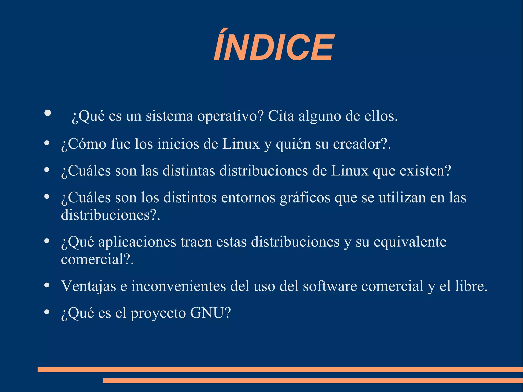 ÍNDICE ¿Qué es un sistema operativo? Cita alguno de ellos. ¿Cómo fue los inicios de Linux y quién su creador?. ¿Cuáles son las distintas distribuciones de Linux que existen? ¿Cuáles son los distintos entornos gráficos que se utilizan en las distribuciones?. ¿Qué aplicaciones traen estas distribuciones y su equivalente comercial?. Ventajas e inconvenientes del uso del software comercial y el libre. ¿Qué es el proyecto GNU? 