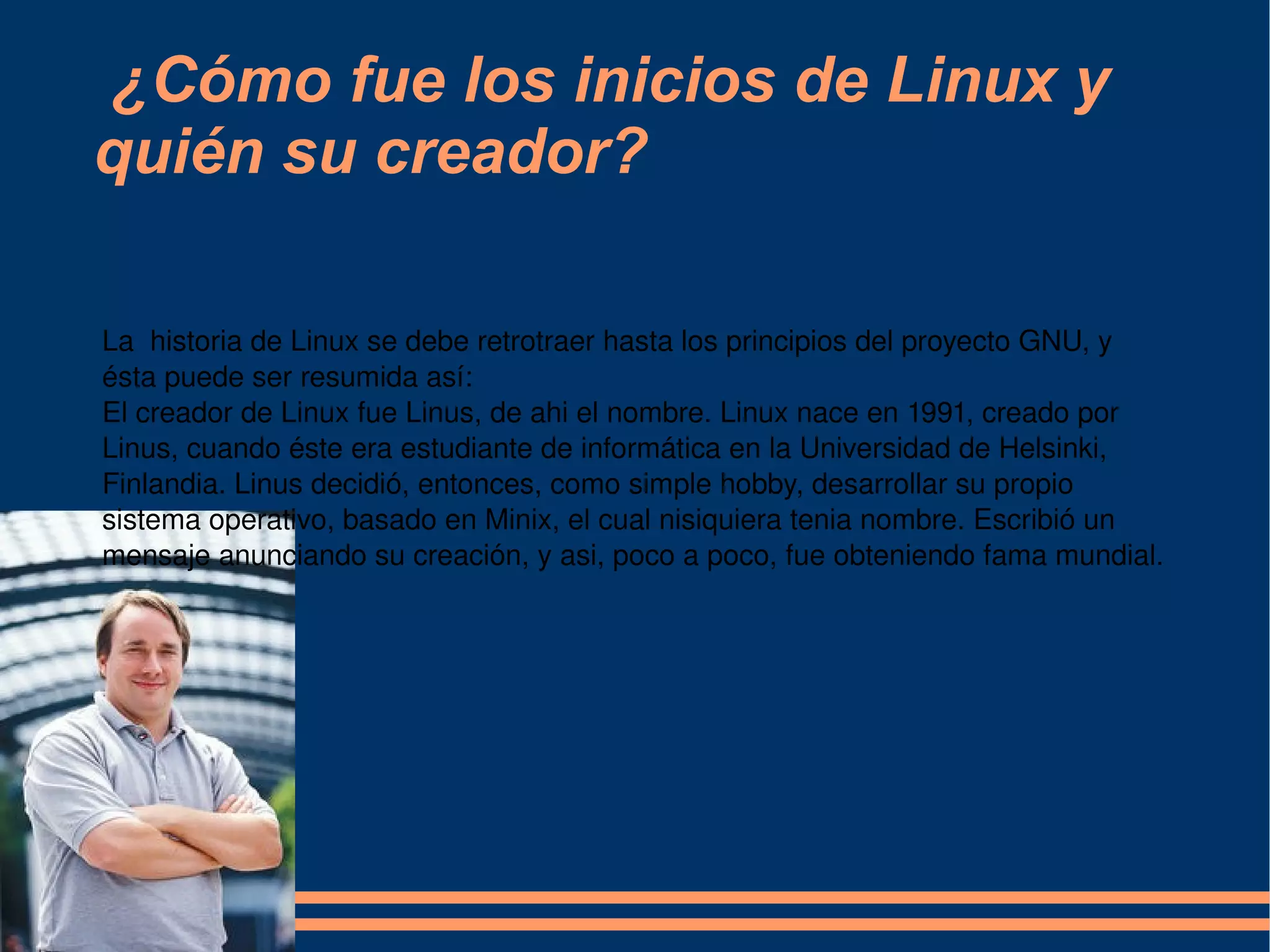 ¿Cómo fue los inicios de Linux y quién su creador? La  historia de Linux se debe retrotraer hasta los principios del proyecto GNU, y ésta puede ser resumida así: El creador de Linux fue Linus, de ahi el nombre. Linux nace en 1991, creado por Linus, cuando éste era estudiante de informática en la Universidad de Helsinki, Finlandia. Linus decidió, entonces, como simple hobby, desarrollar su propio sistema operativo, basado en Minix, el cual nisiquiera tenia nombre. Escribió un mensaje anunciando su creación, y asi, poco a poco, fue obteniendo fama mundial. 