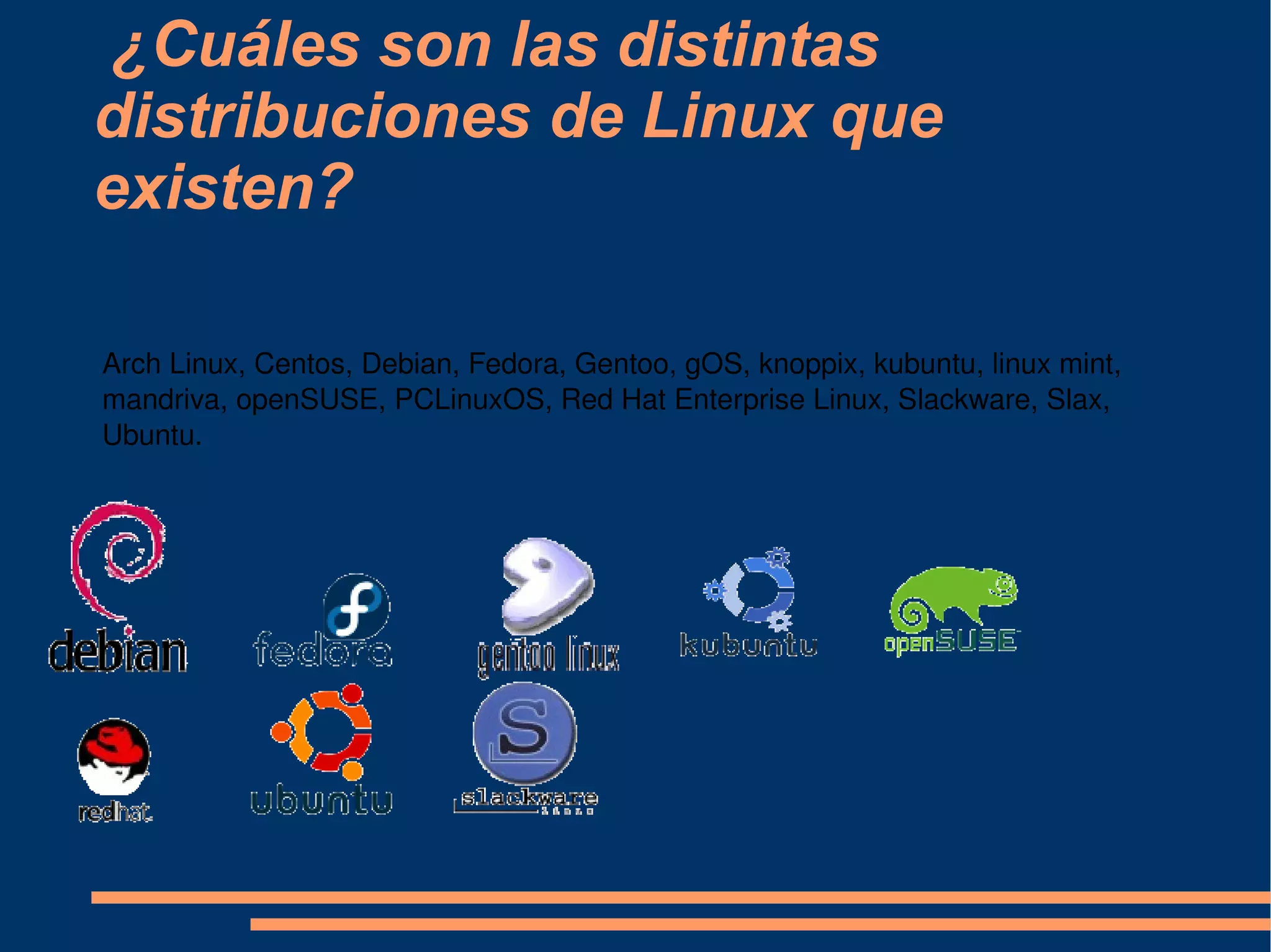 ¿Cuáles son las distintas distribuciones de Linux que existen? Arch Linux, Centos, Debian, Fedora, Gentoo, gOS, knoppix, kubuntu, linux mint, mandriva, openSUSE, PCLinuxOS, Red Hat Enterprise Linux, Slackware, Slax, Ubuntu. 
