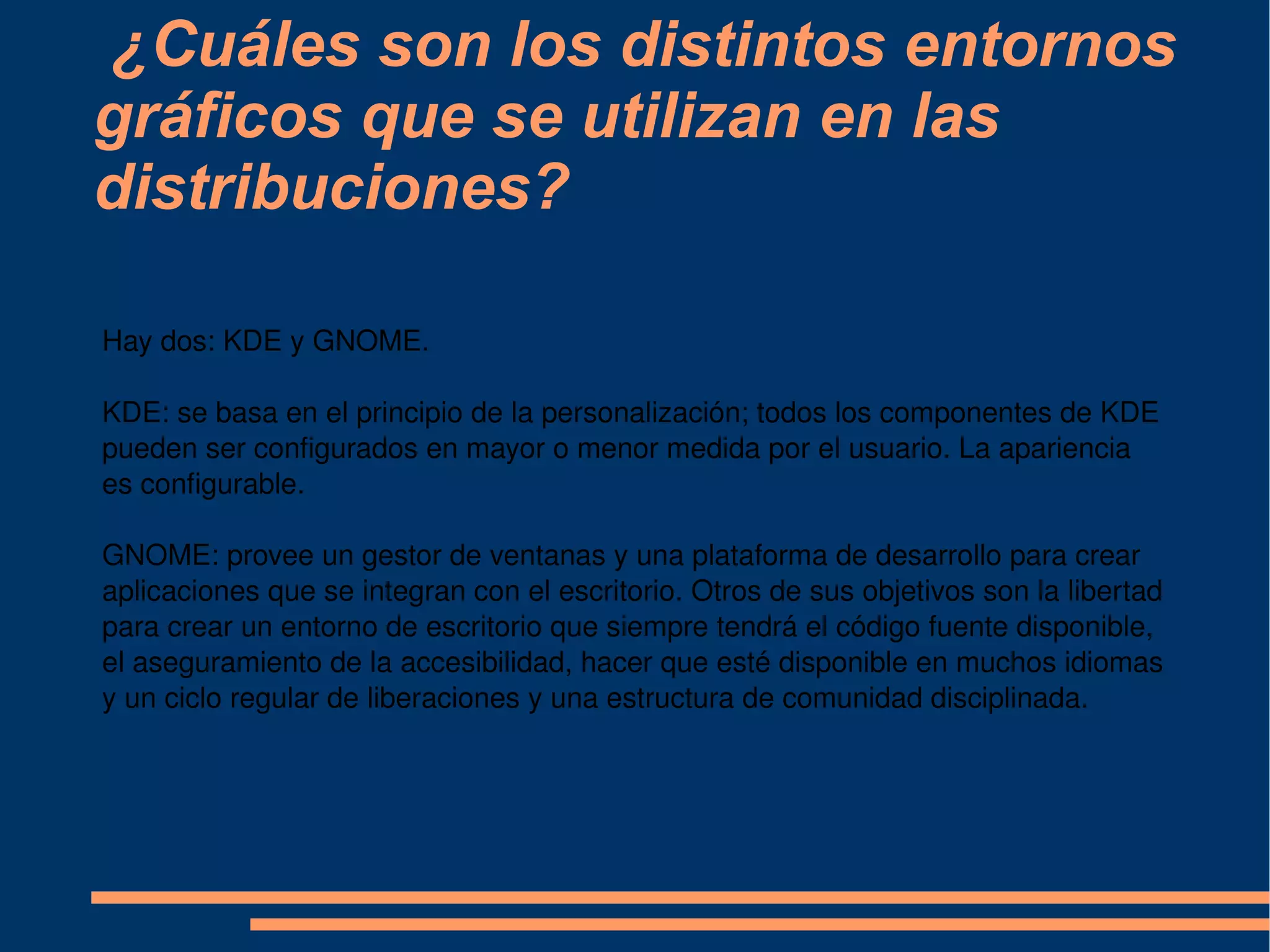 ¿Cuáles son los distintos entornos gráficos que se utilizan en las distribuciones? Hay dos: KDE y GNOME. KDE: se basa en el principio de la personalización; todos los componentes de KDE pueden ser configurados en mayor o menor medida por el usuario. La apariencia es configurable. GNOME: provee un gestor de ventanas y una plataforma de desarrollo para crear aplicaciones que se integran con el escritorio. Otros de sus objetivos son la libertad para crear un entorno de escritorio que siempre tendrá el código fuente disponible, el aseguramiento de la accesibilidad, hacer que esté disponible en muchos idiomas y un ciclo regular de liberaciones y una estructura de comunidad disciplinada. 