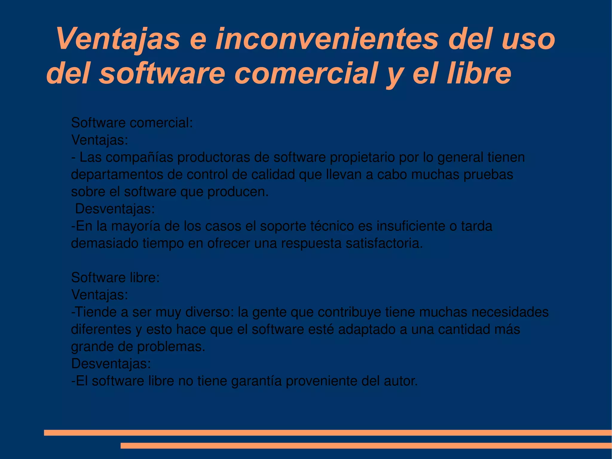 Ventajas e inconvenientes del uso del software comercial y el libre Software comercial:  Ventajas:  - Las compañías productoras de software propietario por lo general tienen departamentos de control de calidad que llevan a cabo muchas pruebas sobre el software que producen. Desventajas: -En la mayoría de los casos el soporte técnico es insuficiente o tarda demasiado tiempo en ofrecer una respuesta satisfactoria. Software libre: Ventajas: -Tiende a ser muy diverso: la gente que contribuye tiene muchas necesidades diferentes y esto hace que el software esté adaptado a una cantidad más grande de problemas. Desventajas: -El software libre no tiene garantía proveniente del autor. 