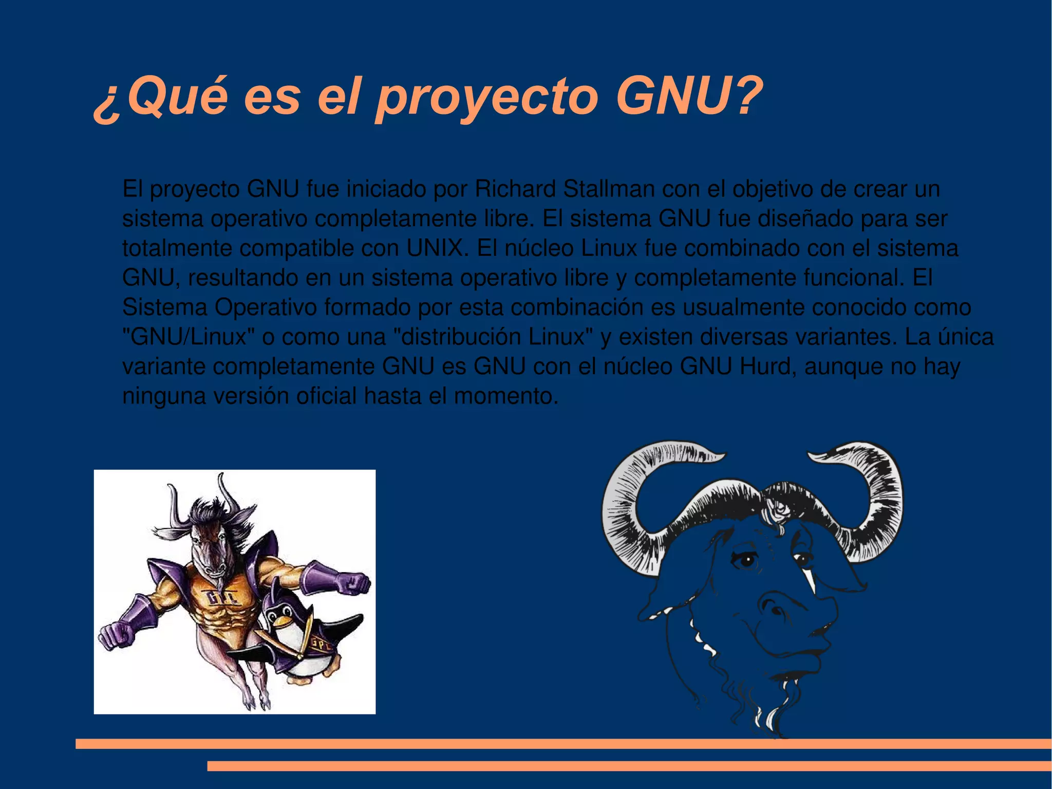 ¿Qué es el proyecto GNU? El proyecto GNU fue iniciado por Richard Stallman con el objetivo de crear un sistema operativo completamente libre. El sistema GNU fue diseñado para ser totalmente compatible con UNIX. El núcleo Linux fue combinado con el sistema GNU, resultando en un sistema operativo libre y completamente funcional. El Sistema Operativo formado por esta combinación es usualmente conocido como &quot;GNU/Linux&quot; o como una &quot;distribución Linux&quot; y existen diversas variantes. La única variante completamente GNU es GNU con el núcleo GNU Hurd, aunque no hay ninguna versión oficial hasta el momento. 