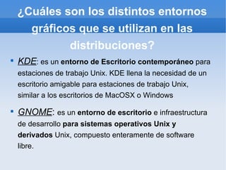 ¿Cuáles son los distintos entornos gráficos que se utilizan en las distribuciones? KDE : es un  entorno de Escritorio contemporáneo  para estaciones de trabajo Unix. KDE llena la necesidad de un escritorio amigable para estaciones de trabajo Unix, similar a los escritorios de MacOSX o Windows GNOME :  es un  entorno de escritorio  e infraestructura de desarrollo  para sistemas operativos Unix y derivados  Unix, compuesto enteramente de software libre. 