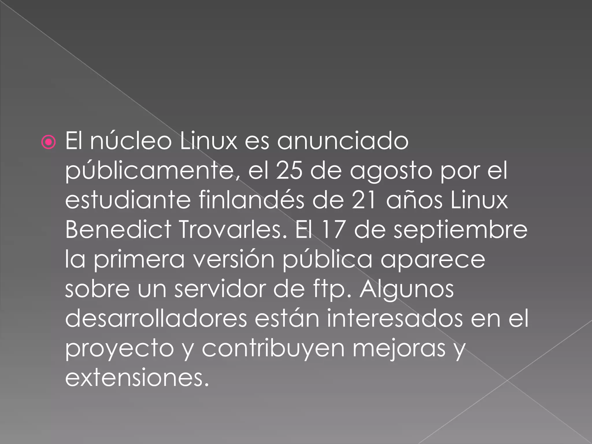    El núcleo Linux es anunciado
    públicamente, el 25 de agosto por el
    estudiante finlandés de 21 años Linux
    Benedict Trovarles. El 17 de septiembre
    la primera versión pública aparece
    sobre un servidor de ftp. Algunos
    desarrolladores están interesados en el
    proyecto y contribuyen mejoras y
    extensiones.
 