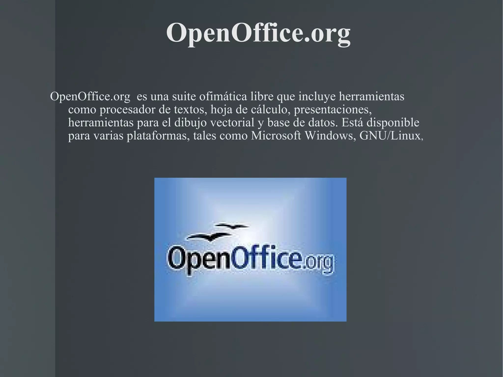 OpenOffice.org OpenOffice.org  es una suite ofimática libre que incluye herramientas como procesador de textos, hoja de cálculo, presentaciones, herramientas para el dibujo vectorial y base de datos. Está disponible para varias plataformas, tales como Microsoft Windows, GNU/Linux ,  
