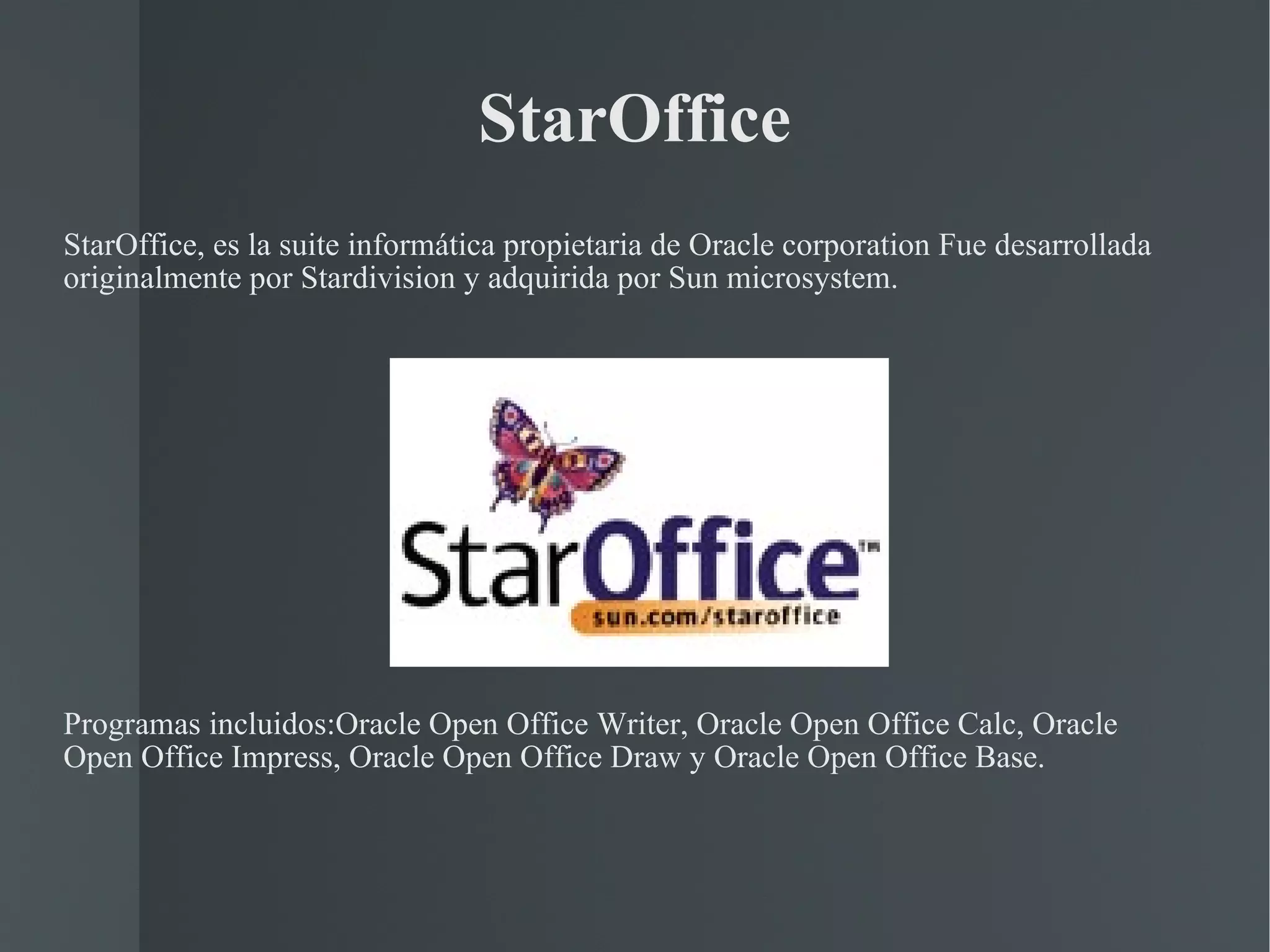 StarOffice StarOffice, es la suite informática propietaria de Oracle corporation Fue desarrollada originalmente por Stardivision y adquirida por Sun microsystem. Programas incluidos:Oracle Open Office Writer, Oracle Open Office Calc, Oracle Open Office Impress, Oracle Open Office Draw y Oracle Open Office Base. 
